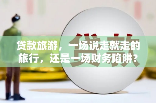 邵东贷款旅游，一场说走就走的旅行，还是一场财务陷阱？