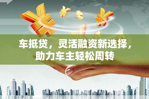 邵东车抵贷，灵活融资新选择，助力车主轻松周转