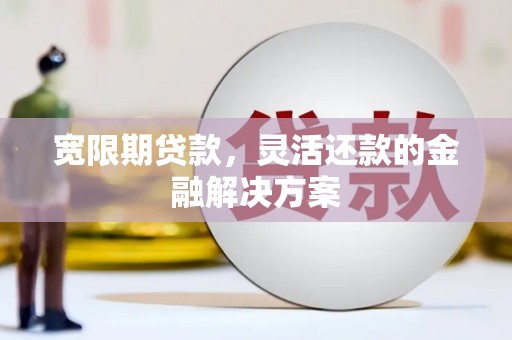 邵东宽限期贷款，灵活还款的金融解决方案